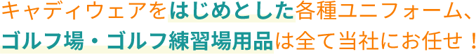 キャディウェアをはじめとした各種ユニフォーム、 ゴルフ場・ゴルフ練習場用品は全て当社にお任せ！