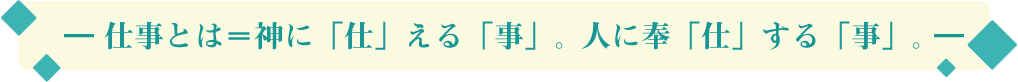 ― 仕事とは＝神に「仕」える「事」。人に奉「仕」する「事」。―